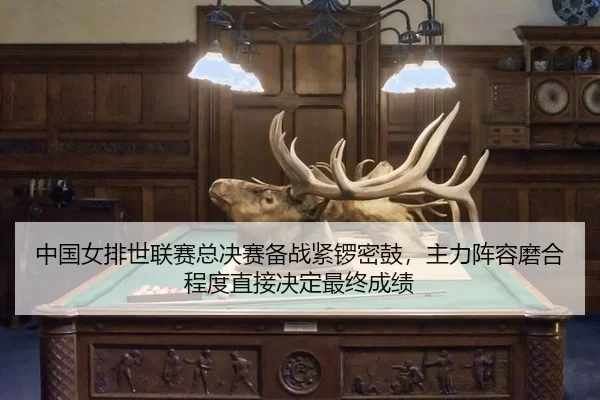 中国女排世联赛总决赛备战紧锣密鼓，主力阵容磨合程度直接决定最终成绩